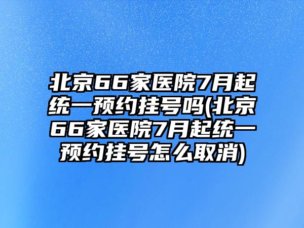 北京66家醫(yī)院7月起統(tǒng)一預(yù)約掛號(hào)嗎(北京66家醫(yī)院7月起統(tǒng)一預(yù)約掛號(hào)怎么取消)