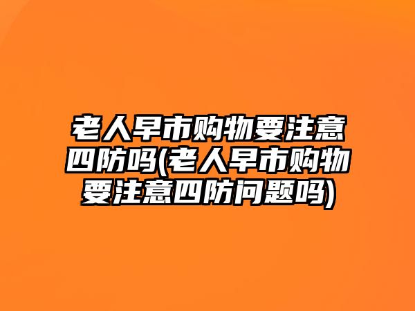 老人早市購(gòu)物要注意四防嗎(老人早市購(gòu)物要注意四防問(wèn)題嗎)