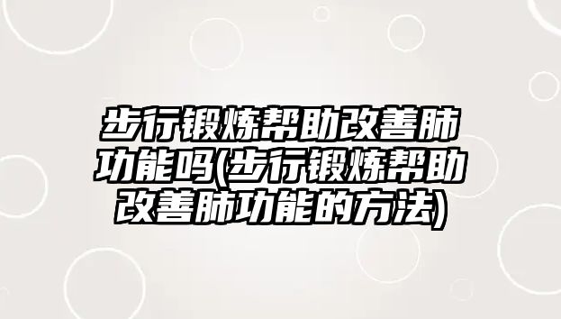 步行鍛煉幫助改善肺功能嗎(步行鍛煉幫助改善肺功能的方法)