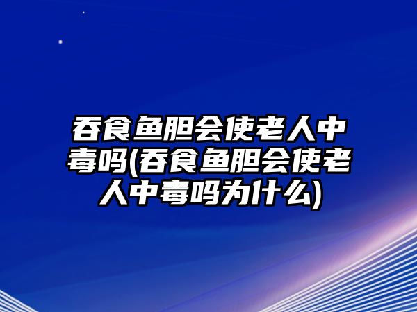 吞食魚膽會使老人中毒嗎(吞食魚膽會使老人中毒嗎為什么)