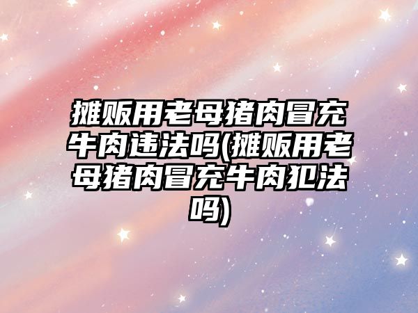 攤販用老母豬肉冒充牛肉違法嗎(攤販用老母豬肉冒充牛肉犯法嗎)