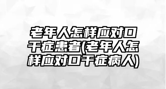 老年人怎樣應(yīng)對(duì)口干癥患者(老年人怎樣應(yīng)對(duì)口干癥病人)