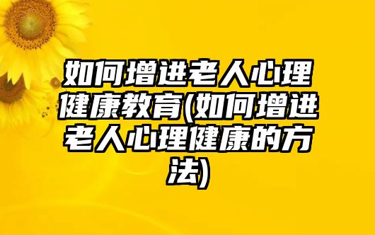 如何增進老人心理健康教育(如何增進老人心理健康的方法)