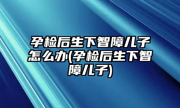 孕檢后生下智障兒子怎么辦(孕檢后生下智障兒子)