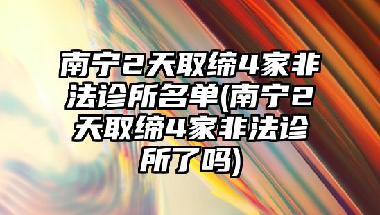 南寧2天取締4家非法診所名單(南寧2天取締4家非法診所了嗎)