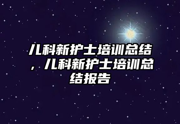 兒科新護士培訓總結，兒科新護士培訓總結報告