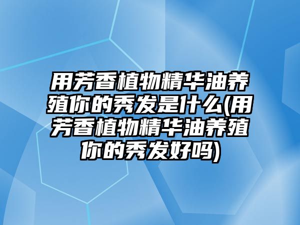 用芳香植物精華油養(yǎng)殖你的秀發(fā)是什么(用芳香植物精華油養(yǎng)殖你的秀發(fā)好嗎)