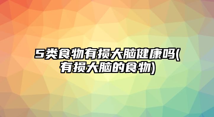 5類食物有損大腦健康嗎(有損大腦的食物)