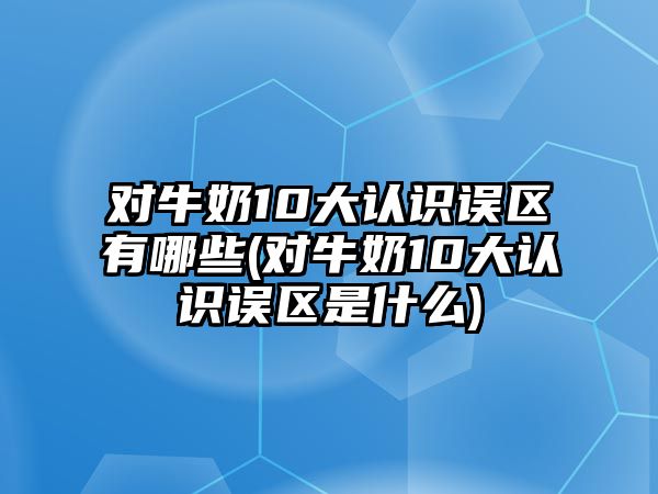 對(duì)牛奶10大認(rèn)識(shí)誤區(qū)有哪些(對(duì)牛奶10大認(rèn)識(shí)誤區(qū)是什么)