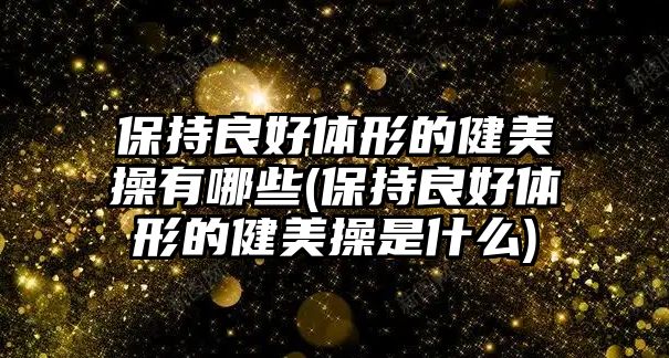 保持良好體形的健美操有哪些(保持良好體形的健美操是什么)