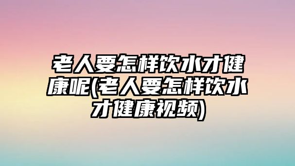 老人要怎樣飲水才健康呢(老人要怎樣飲水才健康視頻)