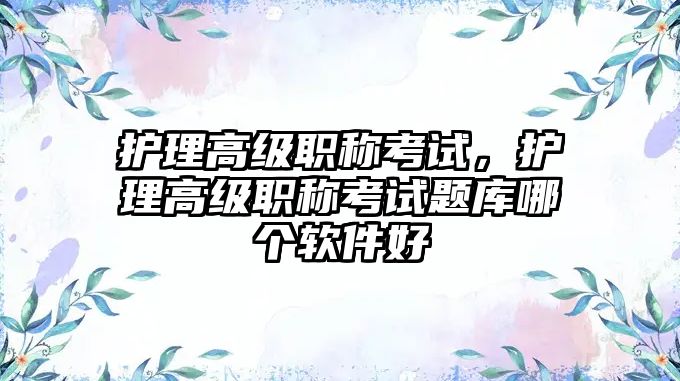 護理高級職稱考試，護理高級職稱考試題庫哪個軟件好