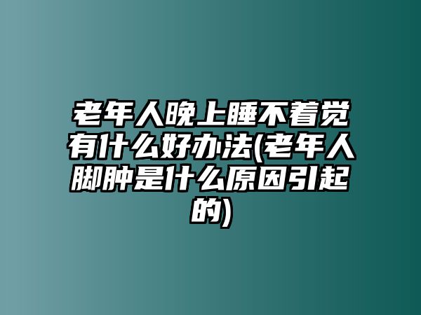 老年人晚上睡不著覺有什么好辦法(老年人腳腫是什么原因引起的)