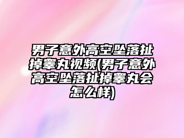 男子意外高空墜落扯掉睪丸視頻(男子意外高空墜落扯掉睪丸會(huì)怎么樣)