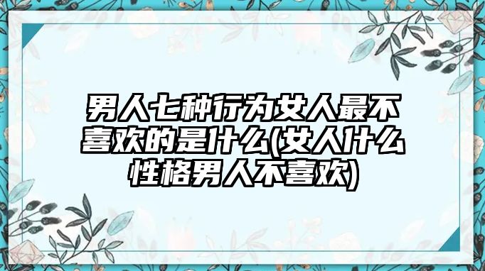 男人七種行為女人最不喜歡的是什么(女人什么性格男人不喜歡)