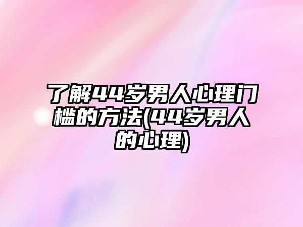 了解44歲男人心理門檻的方法(44歲男人的心理)