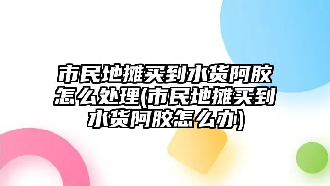 市民地攤買到水貨阿膠怎么處理(市民地攤買到水貨阿膠怎么辦)