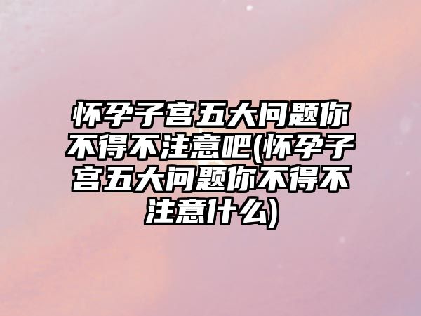 懷孕子宮五大問題你不得不注意吧(懷孕子宮五大問題你不得不注意什么)