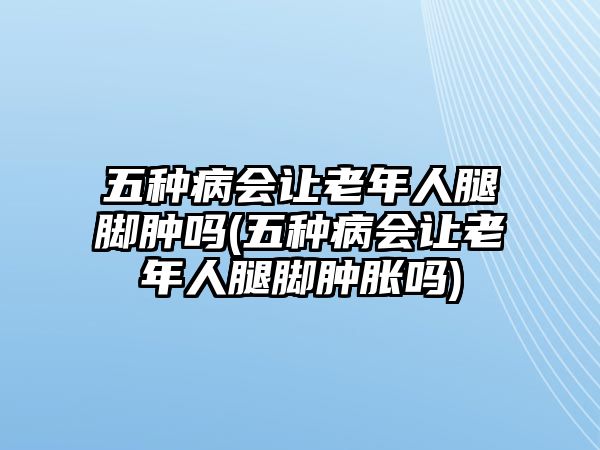 五種病會讓老年人腿腳腫嗎(五種病會讓老年人腿腳腫脹嗎)