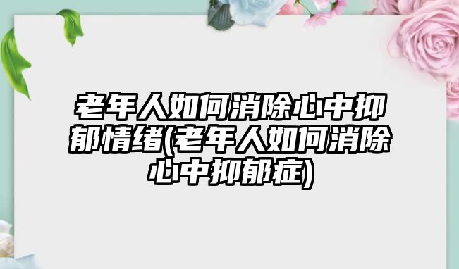 老年人如何消除心中抑郁情緒(老年人如何消除心中抑郁癥)