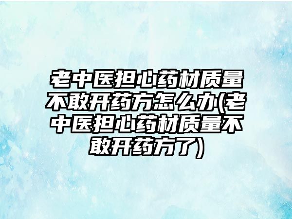 老中醫(yī)擔心藥材質量不敢開藥方怎么辦(老中醫(yī)擔心藥材質量不敢開藥方了)