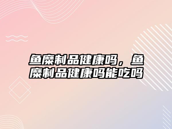 魚糜制品健康嗎，魚糜制品健康嗎能吃嗎