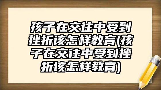 孩子在交往中受到挫折該怎樣教育(孩子在交往中受到挫折該怎樣教育)