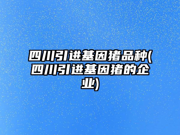 四川引進基因豬品種(四川引進基因豬的企業(yè))