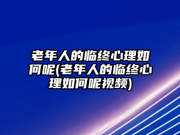 老年人的臨終心理如何呢(老年人的臨終心理如何呢視頻)