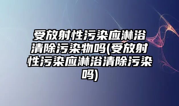 受放射性污染應(yīng)淋浴清除污染物嗎(受放射性污染應(yīng)淋浴清除污染嗎)