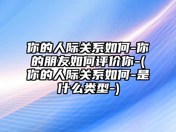 你的人際關(guān)系如何-你的朋友如何評價你-(你的人際關(guān)系如何-是什么類型-)