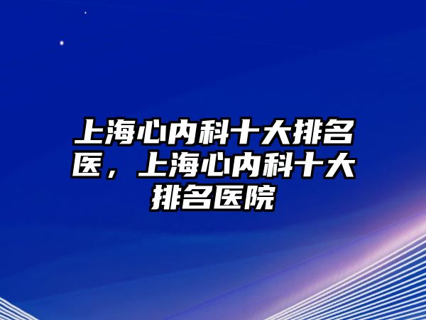 上海心內(nèi)科十大排名醫(yī)，上海心內(nèi)科十大排名醫(yī)院