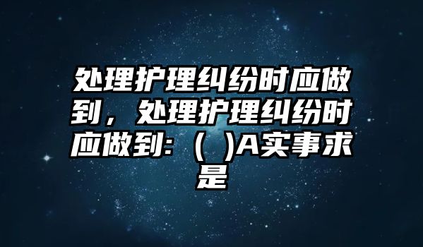 處理護(hù)理糾紛時(shí)應(yīng)做到，處理護(hù)理糾紛時(shí)應(yīng)做到: ( )A實(shí)事求是