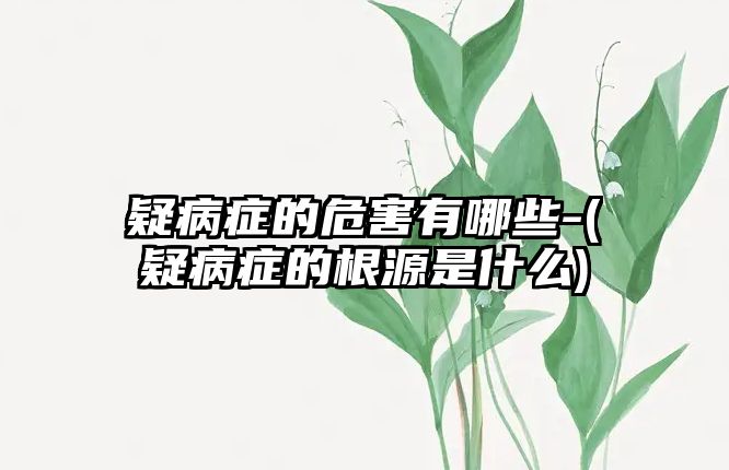 疑病癥的危害有哪些-(疑病癥的根源是什么)