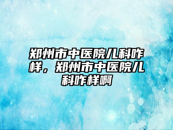 鄭州市中醫(yī)院兒科咋樣，鄭州市中醫(yī)院兒科咋樣啊