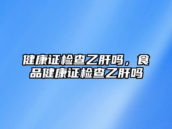 健康證檢查乙肝嗎，食品健康證檢查乙肝嗎