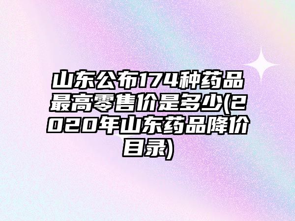 山東公布174種藥品最高零售價(jià)是多少(2020年山東藥品降價(jià)目錄)