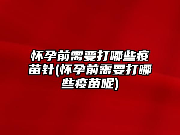 懷孕前需要打哪些疫苗針(懷孕前需要打哪些疫苗呢)