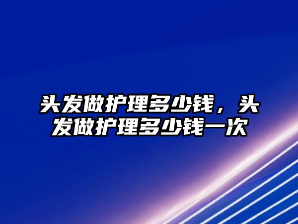 頭發(fā)做護理多少錢，頭發(fā)做護理多少錢一次