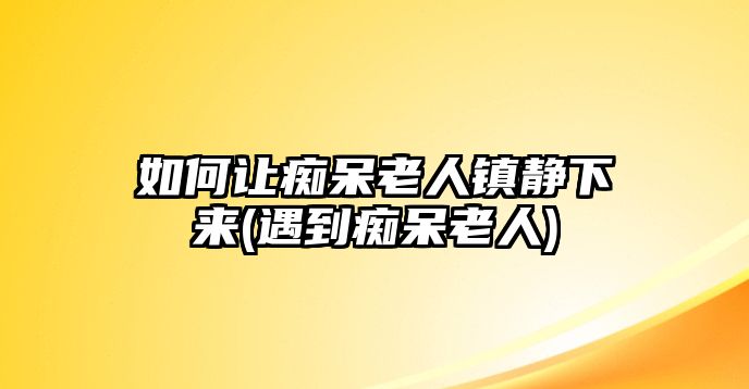 如何讓癡呆老人鎮(zhèn)靜下來(遇到癡呆老人)