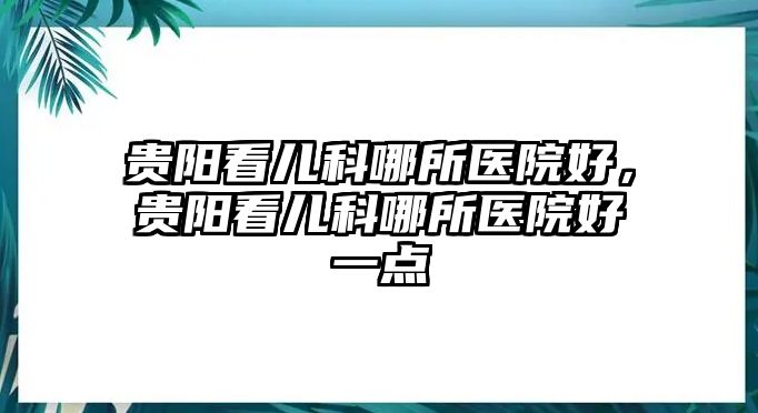 貴陽看兒科哪所醫(yī)院好，貴陽看兒科哪所醫(yī)院好一點(diǎn)