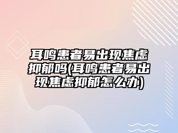 耳鳴患者易出現(xiàn)焦慮抑郁嗎(耳鳴患者易出現(xiàn)焦慮抑郁怎么辦)