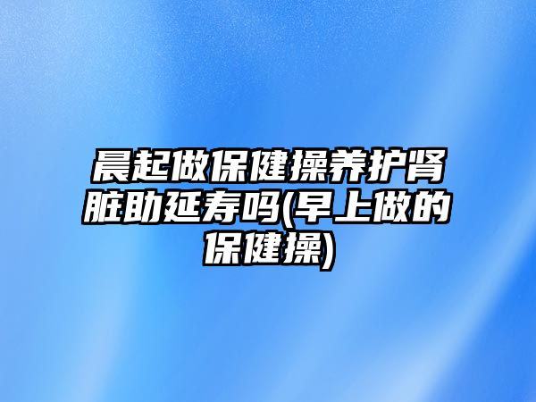 晨起做保健操養(yǎng)護(hù)腎臟助延壽嗎(早上做的保健操)