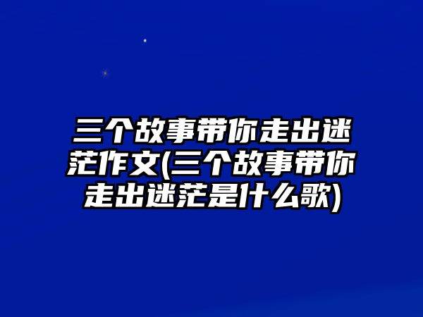 三個(gè)故事帶你走出迷茫作文(三個(gè)故事帶你走出迷茫是什么歌)