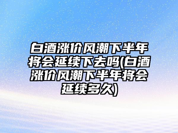 白酒漲價風(fēng)潮下半年將會延續(xù)下去嗎(白酒漲價風(fēng)潮下半年將會延續(xù)多久)