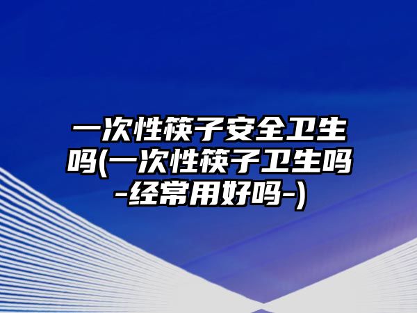 一次性筷子安全衛(wèi)生嗎(一次性筷子衛(wèi)生嗎-經(jīng)常用好嗎-)