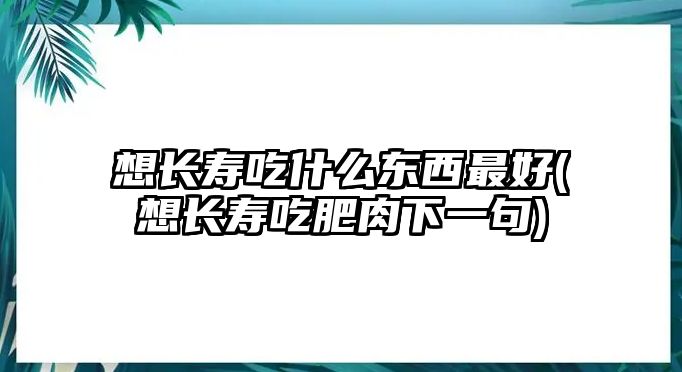 想長(zhǎng)壽吃什么東西最好(想長(zhǎng)壽吃肥肉下一句)