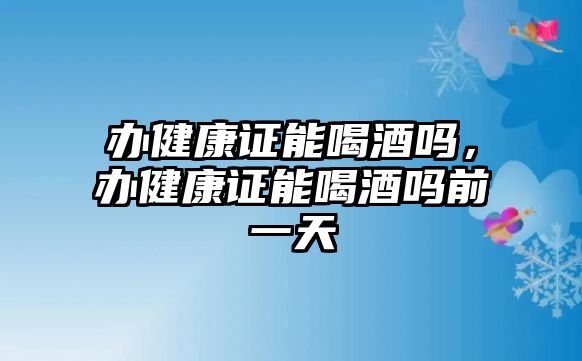 辦健康證能喝酒嗎，辦健康證能喝酒嗎前一天