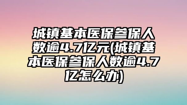 城鎮(zhèn)基本醫(yī)保參保人數(shù)逾4.7億元(城鎮(zhèn)基本醫(yī)保參保人數(shù)逾4.7億怎么辦)