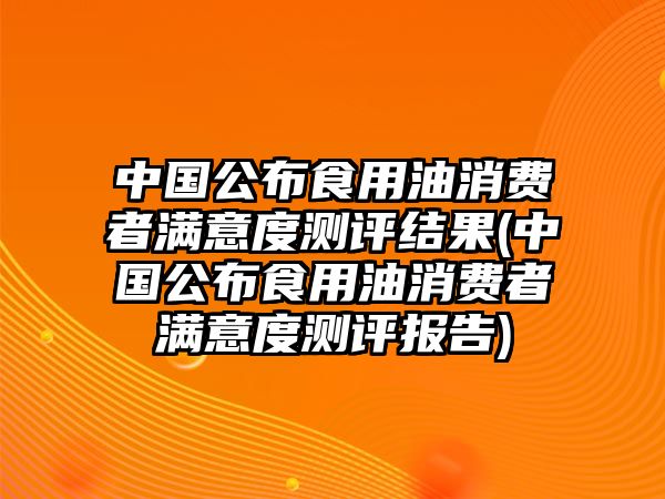 中國公布食用油消費者滿意度測評結(jié)果(中國公布食用油消費者滿意度測評報告)